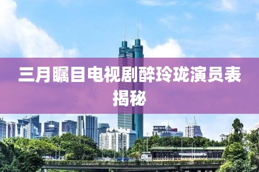 三月瞩目电视剧醉玲珑演员表揭秘