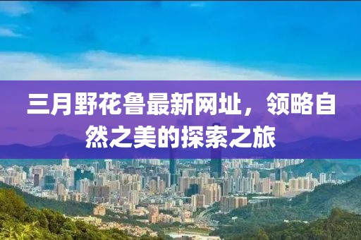 三月野花鲁最新网址，领略自然之美的探索之旅