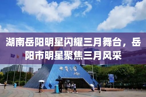 湖南岳阳明星闪耀三月舞台，岳阳市明星聚焦三月风采