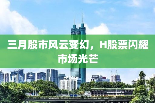 三月股市风云变幻，H股票闪耀市场光芒
