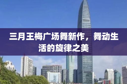 三月王梅广场舞新作，舞动生活的旋律之美