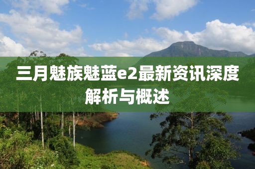 三月魅族魅蓝e2最新资讯深度解析与概述