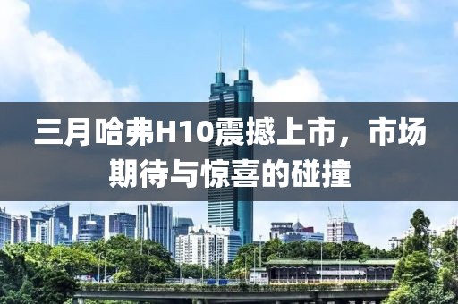 三月哈弗H10震撼上市，市场期待与惊喜的碰撞