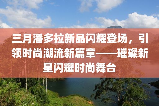 三月潘多拉新品闪耀登场，引领时尚潮流新篇章——璀璨新星闪耀时尚舞台