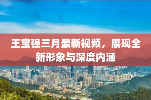 王宝强三月最新视频，展现全新形象与深度内涵