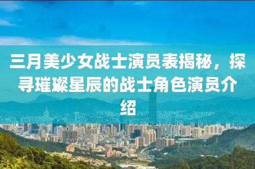 三月美少女战士演员表揭秘，探寻璀璨星辰的战士角色演员介绍