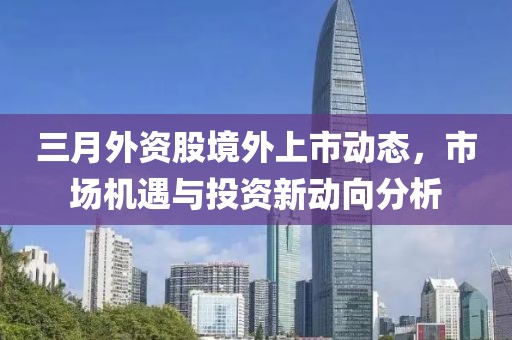 三月外资股境外上市动态，市场机遇与投资新动向分析