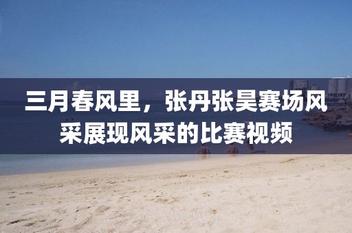 三月春风里，张丹张昊赛场风采展现风采的比赛视频