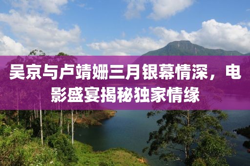 吴京与卢靖姗三月银幕情深，电影盛宴揭秘独家情缘