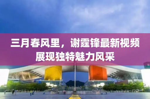 三月春风里，谢霆锋最新视频展现独特魅力风采