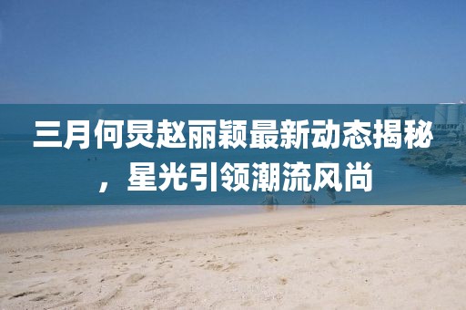 三月何炅赵丽颖最新动态揭秘，星光引领潮流风尚