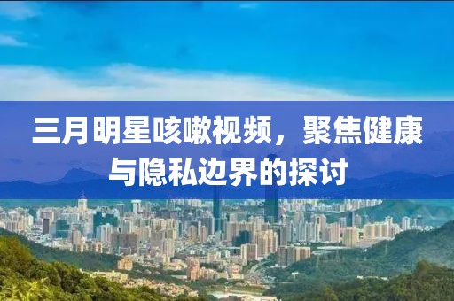 三月明星咳嗽视频，聚焦健康与隐私边界的探讨