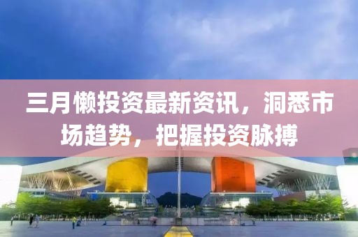 三月懒投资最新资讯，洞悉市场趋势，把握投资脉搏