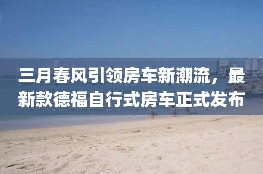 三月春风引领房车新潮流，最新款德福自行式房车正式发布