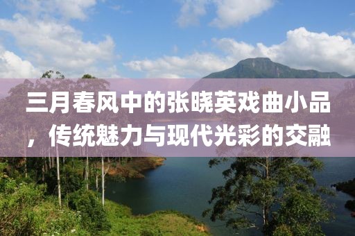 三月春风中的张晓英戏曲小品，传统魅力与现代光彩的交融