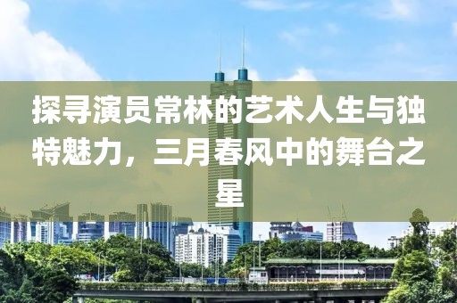 探寻演员常林的艺术人生与独特魅力，三月春风中的舞台之星