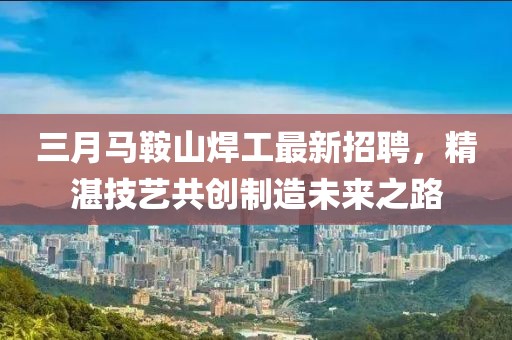 三月马鞍山焊工最新招聘，精湛技艺共创制造未来之路