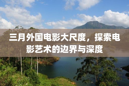 三月外国电影大尺度，探索电影艺术的边界与深度