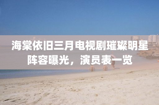 海棠依旧三月电视剧璀璨明星阵容曝光，演员表一览
