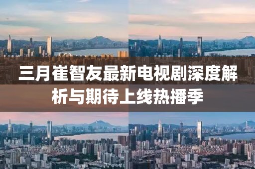 三月崔智友最新电视剧深度解析与期待上线热播季