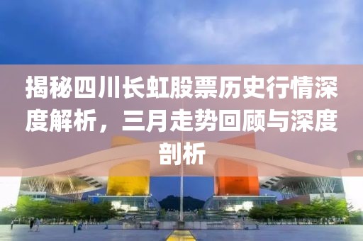 揭秘四川长虹股票历史行情深度解析，三月走势回顾与深度剖析
