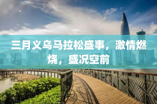 三月义乌马拉松盛事，激情燃烧，盛况空前