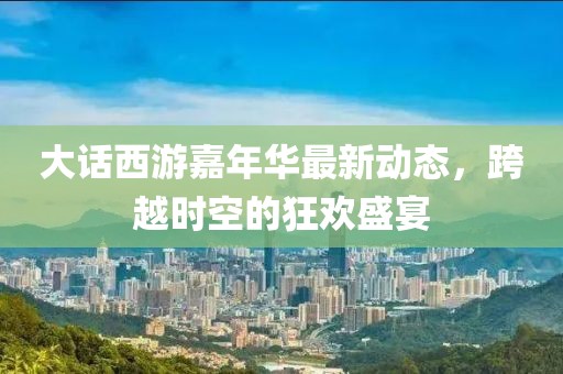 大话西游嘉年华最新动态，跨越时空的狂欢盛宴