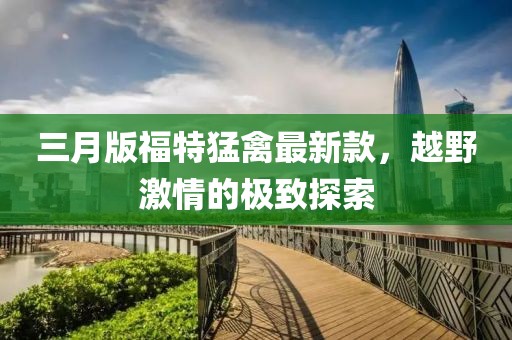 三月版福特猛禽最新款，越野激情的极致探索