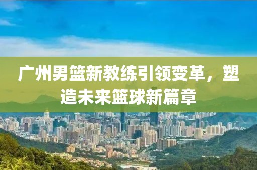广州男篮新教练引领变革，塑造未来篮球新篇章