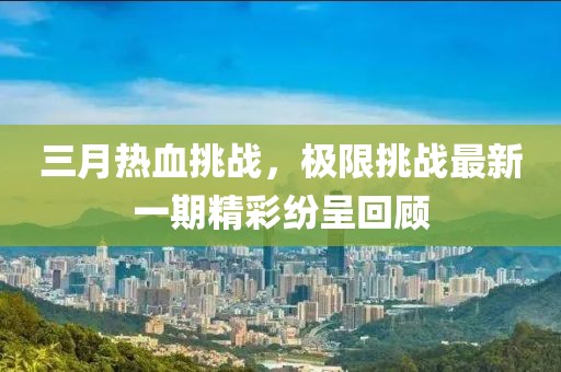 三月热血挑战，极限挑战最新一期精彩纷呈回顾