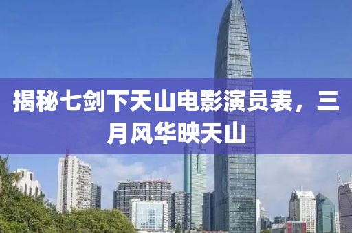 揭秘七剑下天山电影演员表，三月风华映天山