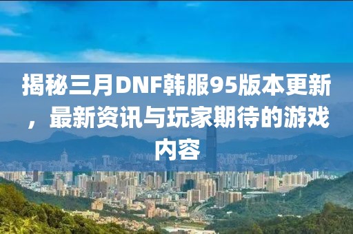 揭秘三月DNF韩服95版本更新，最新资讯与玩家期待的游戏内容