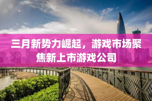 三月新势力崛起，游戏市场聚焦新上市游戏公司