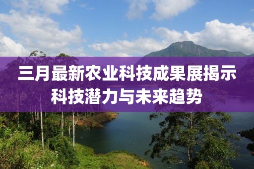 三月最新农业科技成果展揭示科技潜力与未来趋势