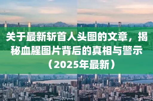 关于最新斩首人头图的文章，揭秘血腥图片背后的真相与警示（2025年最新）