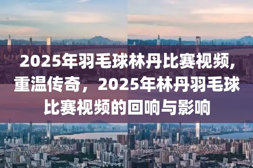 2025年羽毛球林丹比赛视频,重温传奇，2025年林丹羽毛球比赛视频的回响与影响
