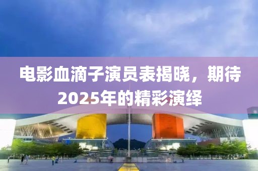 电影血滴子演员表揭晓，期待2025年的精彩演绎