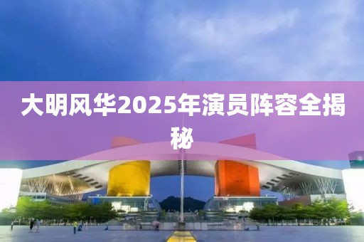 大明风华2025年演员阵容全揭秘
