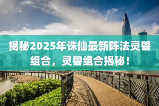 揭秘2025年诛仙最新阵法灵兽组合，灵兽组合揭秘！