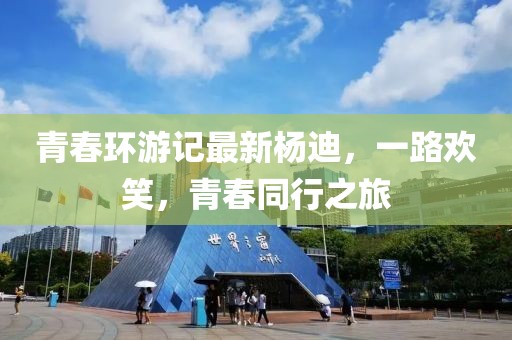 青春环游记最新杨迪，一路欢笑，青春同行之旅