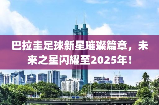 巴拉圭足球新星璀璨篇章，未来之星闪耀至2025年！
