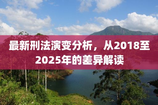 最新刑法演变分析，从2018至2025年的差异解读