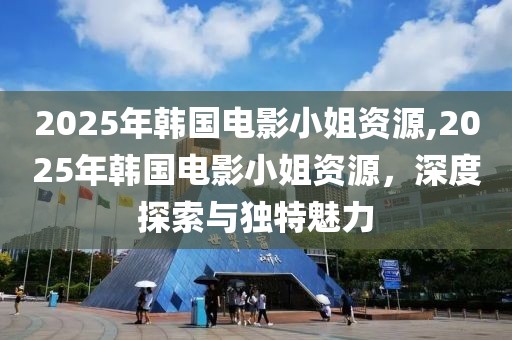 2025年韩国电影小姐资源,2025年韩国电影小姐资源，深度探索与独特魅力