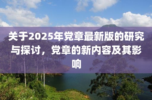 关于2025年党章最新版的研究与探讨，党章的新内容及其影响