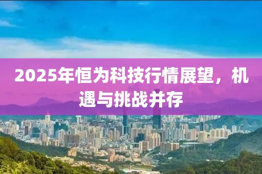 2025年恒为科技行情展望，机遇与挑战并存