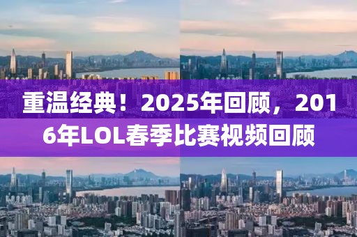 重温经典！2025年回顾，2016年LOL春季比赛视频回顾