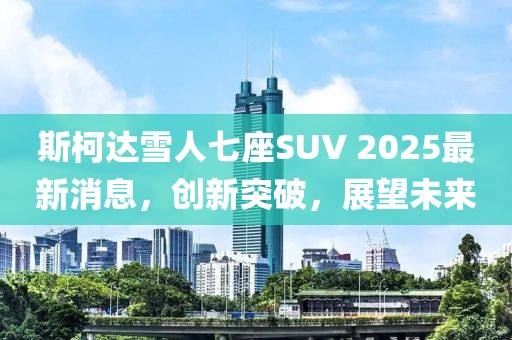 斯柯达雪人七座SUV 2025最新消息，创新突破，展望未来