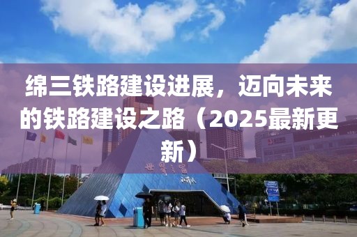 绵三铁路建设进展，迈向未来的铁路建设之路（2025最新更新）