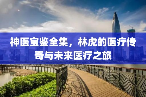神医宝鉴全集，林虎的医疗传奇与未来医疗之旅