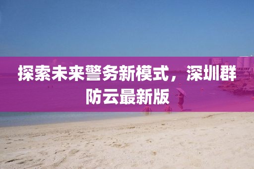 探索未来警务新模式，深圳群防云最新版